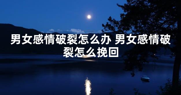 男女感情破裂怎么办 男女感情破裂怎么挽回